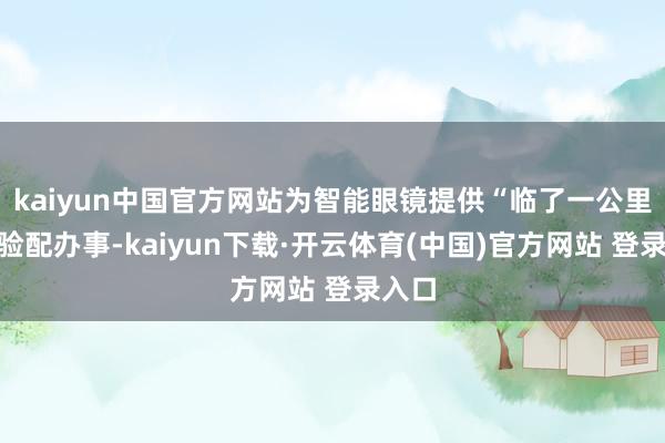 kaiyun中国官方网站为智能眼镜提供“临了一公里”的验配办事-kaiyun下载·开云体育(中国)官方网站 登录入口