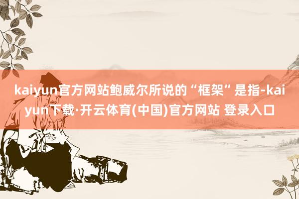 kaiyun官方网站鲍威尔所说的“框架”是指-kaiyun下载·开云体育(中国)官方网站 登录入口