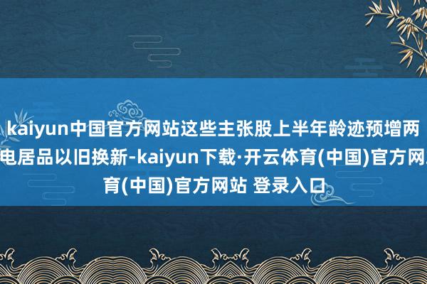 kaiyun中国官方网站这些主张股上半年龄迹预增两部门支柱家电居品以旧换新-kaiyun下载·开云体育(中国)官方网站 登录入口